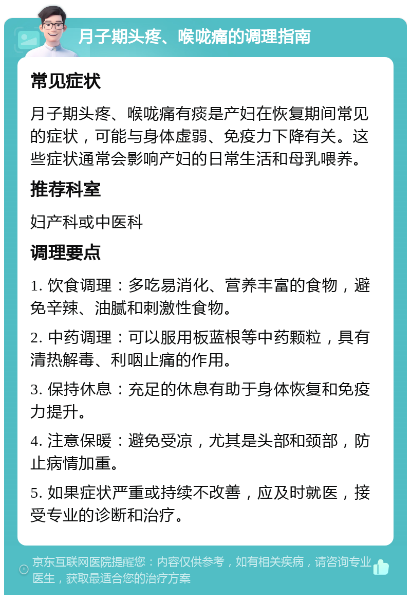 月子期头疼、喉咙痛的调理指南 常见症状 月子期头疼、喉咙痛有痰是产妇在恢复期间常见的症状，可能与身体虚弱、免疫力下降有关。这些症状通常会影响产妇的日常生活和母乳喂养。 推荐科室 妇产科或中医科 调理要点 1. 饮食调理：多吃易消化、营养丰富的食物，避免辛辣、油腻和刺激性食物。 2. 中药调理：可以服用板蓝根等中药颗粒，具有清热解毒、利咽止痛的作用。 3. 保持休息：充足的休息有助于身体恢复和免疫力提升。 4. 注意保暖：避免受凉，尤其是头部和颈部，防止病情加重。 5. 如果症状严重或持续不改善，应及时就医，接受专业的诊断和治疗。