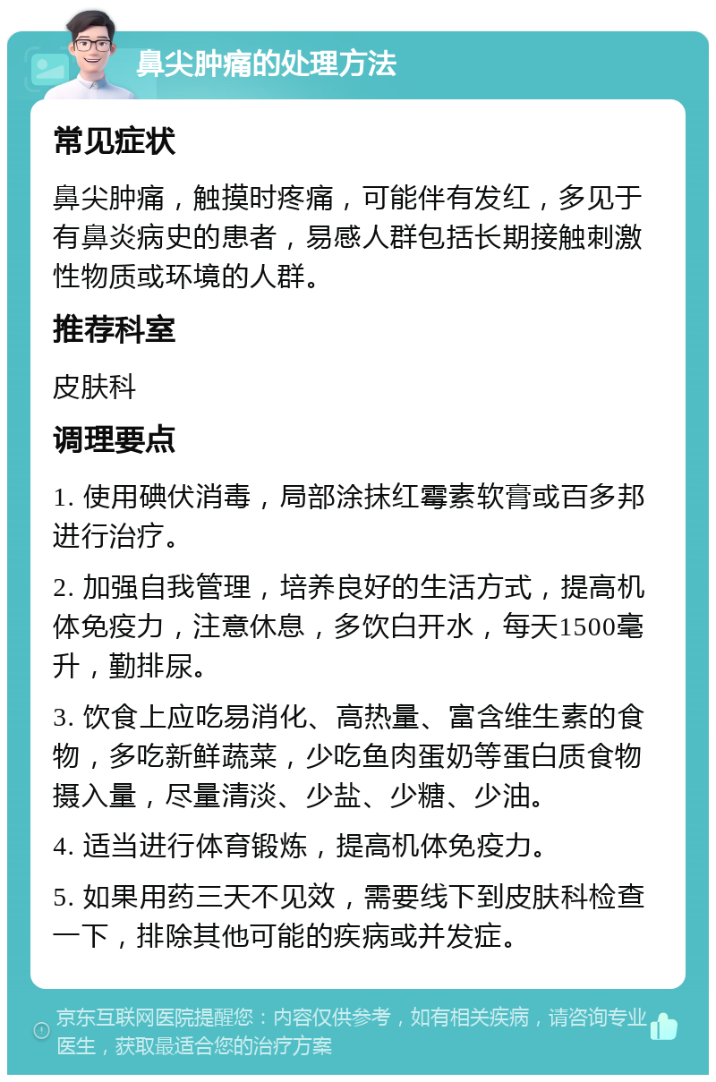 鼻尖肿痛的处理方法 常见症状 鼻尖肿痛，触摸时疼痛，可能伴有发红，多见于有鼻炎病史的患者，易感人群包括长期接触刺激性物质或环境的人群。 推荐科室 皮肤科 调理要点 1. 使用碘伏消毒，局部涂抹红霉素软膏或百多邦进行治疗。 2. 加强自我管理，培养良好的生活方式，提高机体免疫力，注意休息，多饮白开水，每天1500毫升，勤排尿。 3. 饮食上应吃易消化、高热量、富含维生素的食物，多吃新鲜蔬菜，少吃鱼肉蛋奶等蛋白质食物摄入量，尽量清淡、少盐、少糖、少油。 4. 适当进行体育锻炼，提高机体免疫力。 5. 如果用药三天不见效，需要线下到皮肤科检查一下，排除其他可能的疾病或并发症。