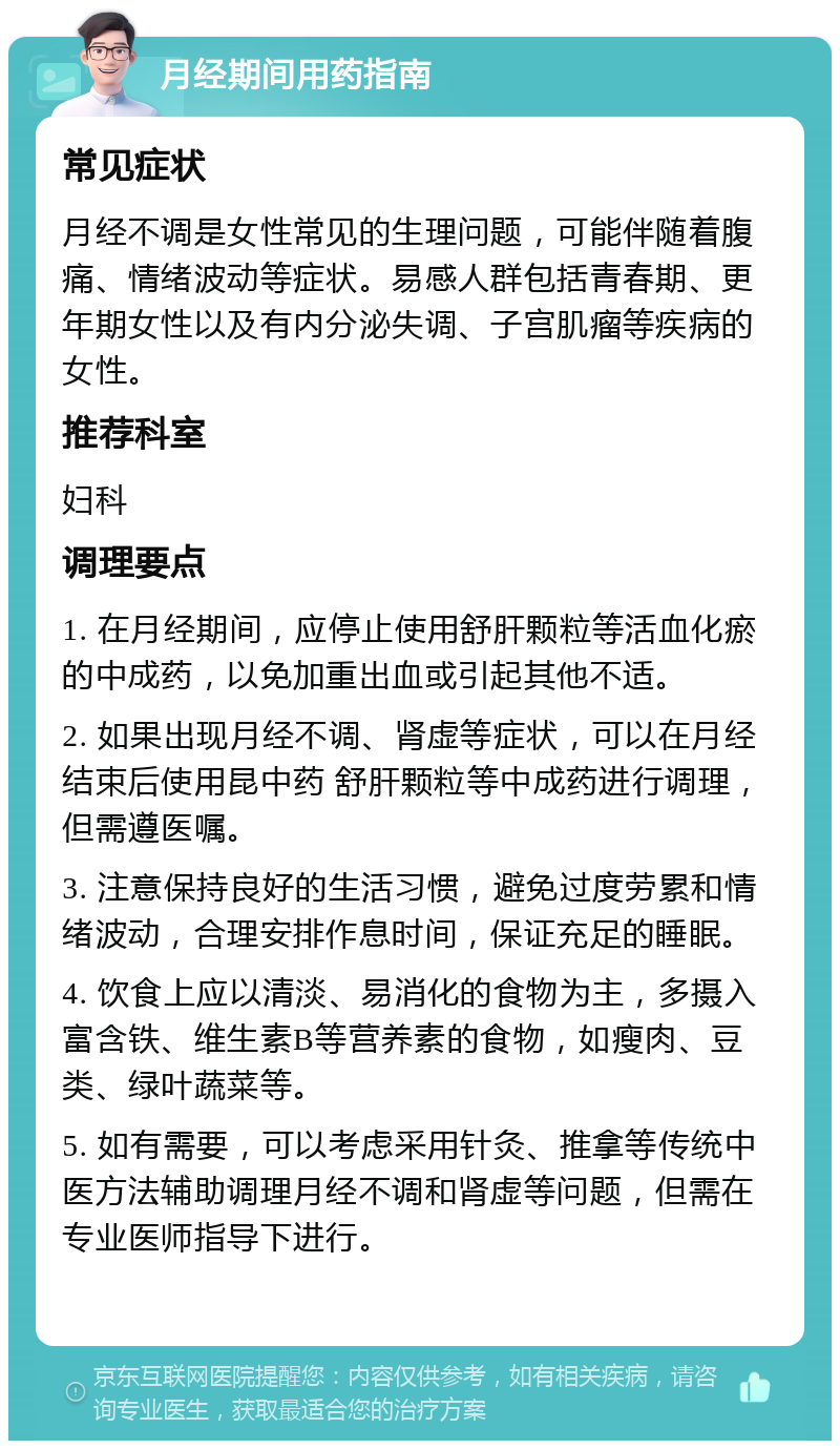 月经期间用药指南 常见症状 月经不调是女性常见的生理问题，可能伴随着腹痛、情绪波动等症状。易感人群包括青春期、更年期女性以及有内分泌失调、子宫肌瘤等疾病的女性。 推荐科室 妇科 调理要点 1. 在月经期间，应停止使用舒肝颗粒等活血化瘀的中成药，以免加重出血或引起其他不适。 2. 如果出现月经不调、肾虚等症状，可以在月经结束后使用昆中药 舒肝颗粒等中成药进行调理，但需遵医嘱。 3. 注意保持良好的生活习惯，避免过度劳累和情绪波动，合理安排作息时间，保证充足的睡眠。 4. 饮食上应以清淡、易消化的食物为主，多摄入富含铁、维生素B等营养素的食物，如瘦肉、豆类、绿叶蔬菜等。 5. 如有需要，可以考虑采用针灸、推拿等传统中医方法辅助调理月经不调和肾虚等问题，但需在专业医师指导下进行。