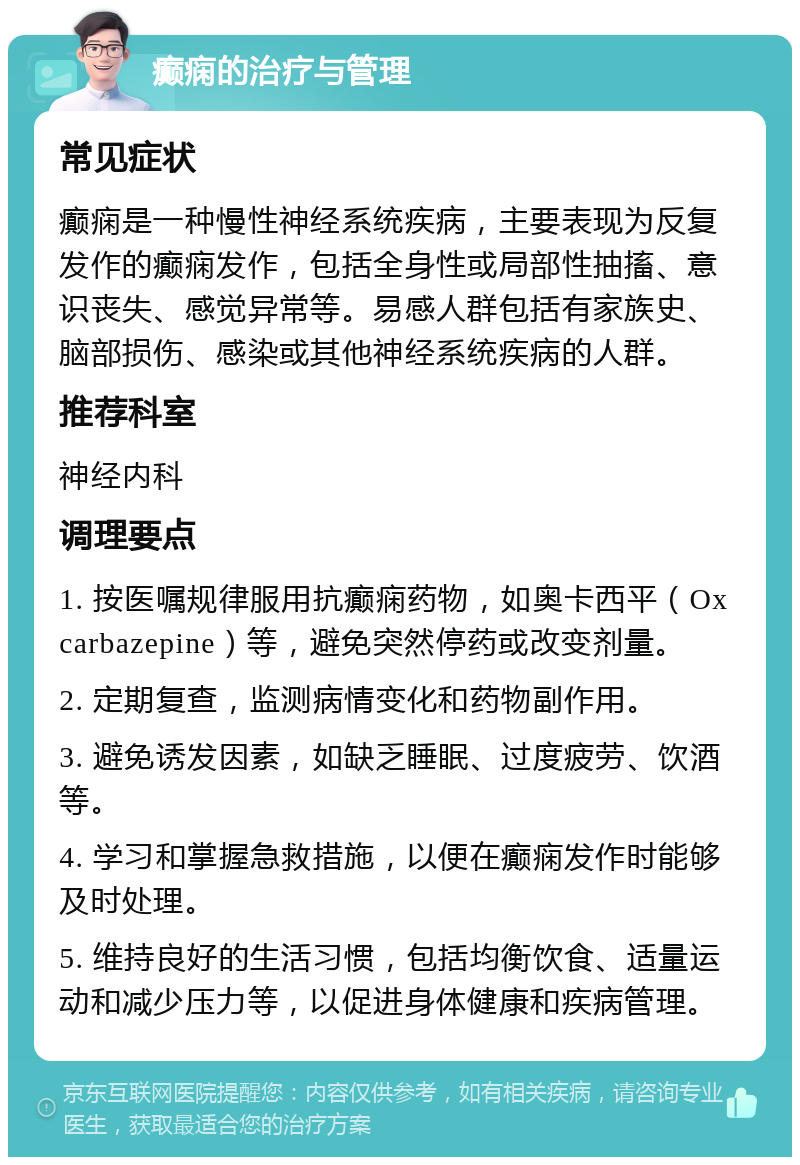 癫痫的治疗与管理 常见症状 癫痫是一种慢性神经系统疾病，主要表现为反复发作的癫痫发作，包括全身性或局部性抽搐、意识丧失、感觉异常等。易感人群包括有家族史、脑部损伤、感染或其他神经系统疾病的人群。 推荐科室 神经内科 调理要点 1. 按医嘱规律服用抗癫痫药物，如奥卡西平（Oxcarbazepine）等，避免突然停药或改变剂量。 2. 定期复查，监测病情变化和药物副作用。 3. 避免诱发因素，如缺乏睡眠、过度疲劳、饮酒等。 4. 学习和掌握急救措施，以便在癫痫发作时能够及时处理。 5. 维持良好的生活习惯，包括均衡饮食、适量运动和减少压力等，以促进身体健康和疾病管理。