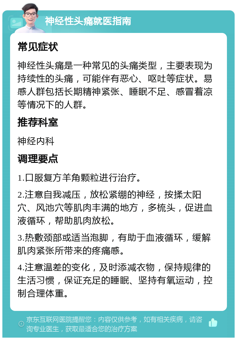 神经性头痛就医指南 常见症状 神经性头痛是一种常见的头痛类型，主要表现为持续性的头痛，可能伴有恶心、呕吐等症状。易感人群包括长期精神紧张、睡眠不足、感冒着凉等情况下的人群。 推荐科室 神经内科 调理要点 1.口服复方羊角颗粒进行治疗。 2.注意自我减压，放松紧绷的神经，按揉太阳穴、风池穴等肌肉丰满的地方，多梳头，促进血液循环，帮助肌肉放松。 3.热敷颈部或适当泡脚，有助于血液循环，缓解肌肉紧张所带来的疼痛感。 4.注意温差的变化，及时添减衣物，保持规律的生活习惯，保证充足的睡眠、坚持有氧运动，控制合理体重。