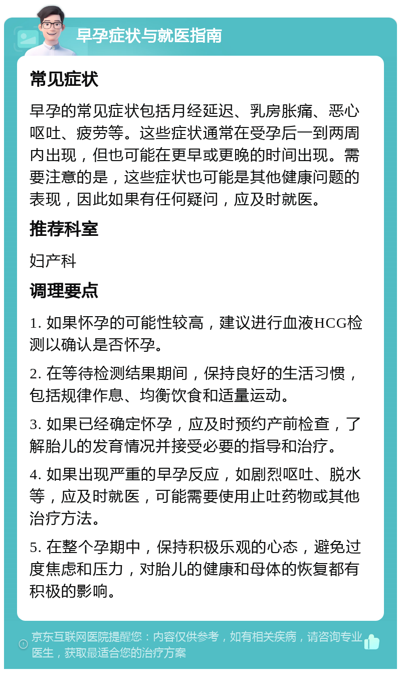 早孕症状与就医指南 常见症状 早孕的常见症状包括月经延迟、乳房胀痛、恶心呕吐、疲劳等。这些症状通常在受孕后一到两周内出现，但也可能在更早或更晚的时间出现。需要注意的是，这些症状也可能是其他健康问题的表现，因此如果有任何疑问，应及时就医。 推荐科室 妇产科 调理要点 1. 如果怀孕的可能性较高，建议进行血液HCG检测以确认是否怀孕。 2. 在等待检测结果期间，保持良好的生活习惯，包括规律作息、均衡饮食和适量运动。 3. 如果已经确定怀孕，应及时预约产前检查，了解胎儿的发育情况并接受必要的指导和治疗。 4. 如果出现严重的早孕反应，如剧烈呕吐、脱水等，应及时就医，可能需要使用止吐药物或其他治疗方法。 5. 在整个孕期中，保持积极乐观的心态，避免过度焦虑和压力，对胎儿的健康和母体的恢复都有积极的影响。