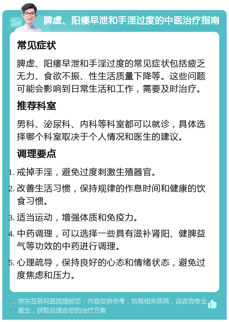 脾虚、阳痿早泄和手淫过度的中医治疗指南 常见症状 脾虚、阳痿早泄和手淫过度的常见症状包括疲乏无力、食欲不振、性生活质量下降等。这些问题可能会影响到日常生活和工作，需要及时治疗。 推荐科室 男科、泌尿科、内科等科室都可以就诊，具体选择哪个科室取决于个人情况和医生的建议。 调理要点 戒掉手淫，避免过度刺激生殖器官。 改善生活习惯，保持规律的作息时间和健康的饮食习惯。 适当运动，增强体质和免疫力。 中药调理，可以选择一些具有滋补肾阳、健脾益气等功效的中药进行调理。 心理疏导，保持良好的心态和情绪状态，避免过度焦虑和压力。