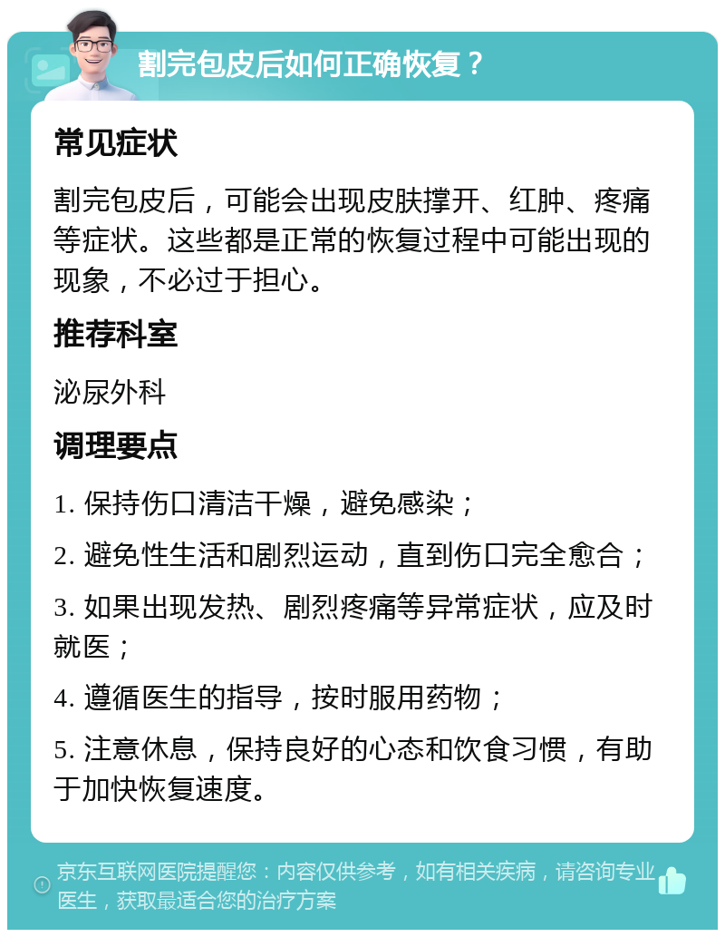 割完包皮后如何正确恢复？ 常见症状 割完包皮后，可能会出现皮肤撑开、红肿、疼痛等症状。这些都是正常的恢复过程中可能出现的现象，不必过于担心。 推荐科室 泌尿外科 调理要点 1. 保持伤口清洁干燥，避免感染； 2. 避免性生活和剧烈运动，直到伤口完全愈合； 3. 如果出现发热、剧烈疼痛等异常症状，应及时就医； 4. 遵循医生的指导，按时服用药物； 5. 注意休息，保持良好的心态和饮食习惯，有助于加快恢复速度。