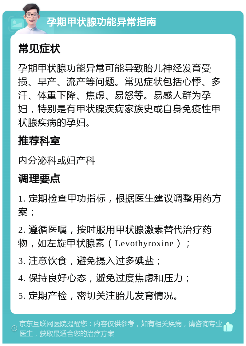 孕期甲状腺功能异常指南 常见症状 孕期甲状腺功能异常可能导致胎儿神经发育受损、早产、流产等问题。常见症状包括心悸、多汗、体重下降、焦虑、易怒等。易感人群为孕妇，特别是有甲状腺疾病家族史或自身免疫性甲状腺疾病的孕妇。 推荐科室 内分泌科或妇产科 调理要点 1. 定期检查甲功指标，根据医生建议调整用药方案； 2. 遵循医嘱，按时服用甲状腺激素替代治疗药物，如左旋甲状腺素（Levothyroxine）； 3. 注意饮食，避免摄入过多碘盐； 4. 保持良好心态，避免过度焦虑和压力； 5. 定期产检，密切关注胎儿发育情况。