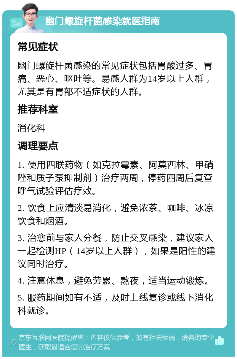 幽门螺旋杆菌感染就医指南 常见症状 幽门螺旋杆菌感染的常见症状包括胃酸过多、胃痛、恶心、呕吐等。易感人群为14岁以上人群，尤其是有胃部不适症状的人群。 推荐科室 消化科 调理要点 1. 使用四联药物（如克拉霉素、阿莫西林、甲硝唑和质子泵抑制剂）治疗两周，停药四周后复查呼气试验评估疗效。 2. 饮食上应清淡易消化，避免浓茶、咖啡、冰凉饮食和烟酒。 3. 治愈前与家人分餐，防止交叉感染，建议家人一起检测HP（14岁以上人群），如果是阳性的建议同时治疗。 4. 注意休息，避免劳累、熬夜，适当运动锻炼。 5. 服药期间如有不适，及时上线复诊或线下消化科就诊。