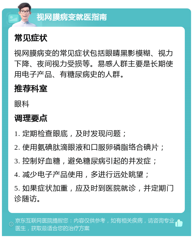 视网膜病变就医指南 常见症状 视网膜病变的常见症状包括眼睛黑影模糊、视力下降、夜间视力受损等。易感人群主要是长期使用电子产品、有糖尿病史的人群。 推荐科室 眼科 调理要点 1. 定期检查眼底，及时发现问题； 2. 使用氨碘肽滴眼液和口服卵磷脂络合碘片； 3. 控制好血糖，避免糖尿病引起的并发症； 4. 减少电子产品使用，多进行远处眺望； 5. 如果症状加重，应及时到医院就诊，并定期门诊随访。