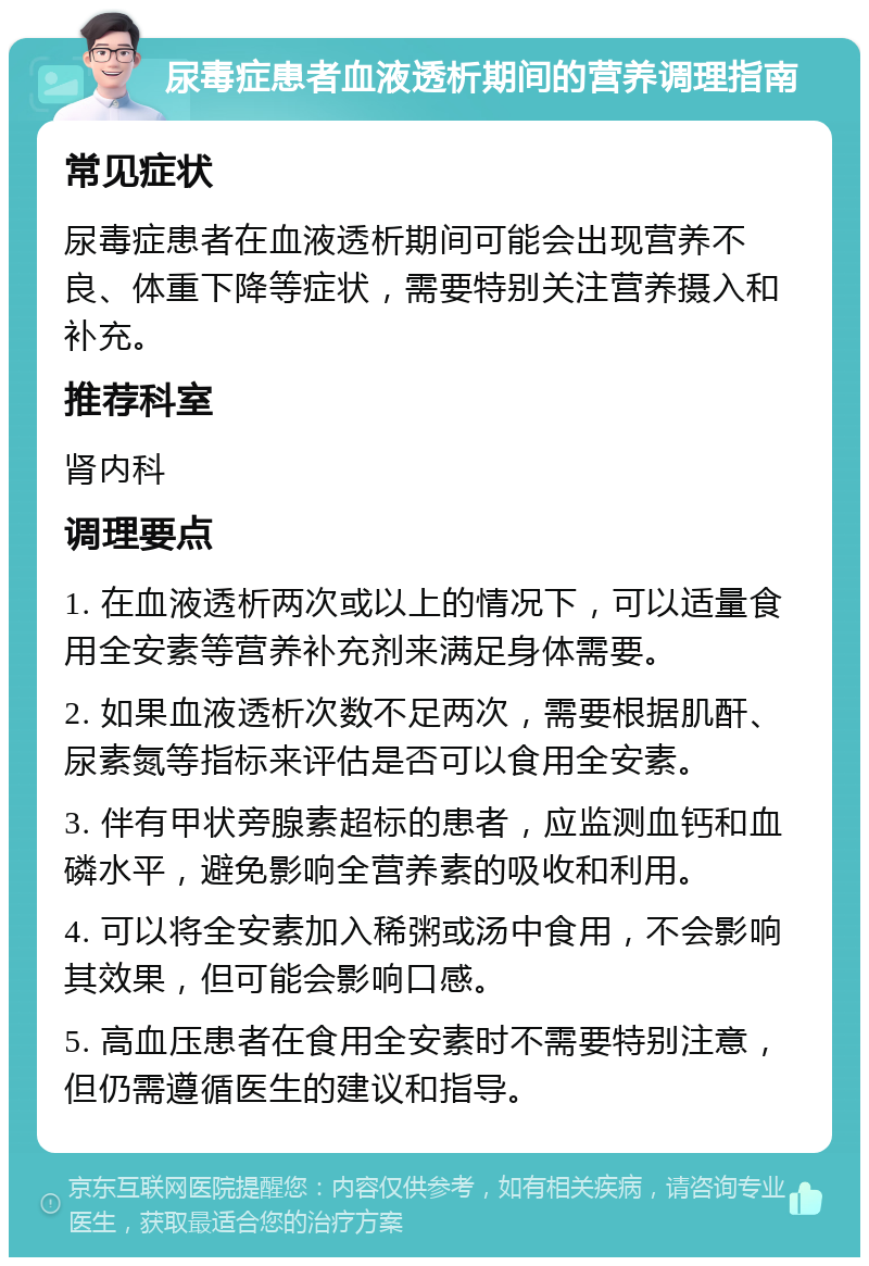 尿毒症患者血液透析期间的营养调理指南 常见症状 尿毒症患者在血液透析期间可能会出现营养不良、体重下降等症状，需要特别关注营养摄入和补充。 推荐科室 肾内科 调理要点 1. 在血液透析两次或以上的情况下，可以适量食用全安素等营养补充剂来满足身体需要。 2. 如果血液透析次数不足两次，需要根据肌酐、尿素氮等指标来评估是否可以食用全安素。 3. 伴有甲状旁腺素超标的患者，应监测血钙和血磷水平，避免影响全营养素的吸收和利用。 4. 可以将全安素加入稀粥或汤中食用，不会影响其效果，但可能会影响口感。 5. 高血压患者在食用全安素时不需要特别注意，但仍需遵循医生的建议和指导。