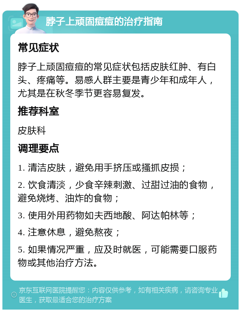 脖子上顽固痘痘的治疗指南 常见症状 脖子上顽固痘痘的常见症状包括皮肤红肿、有白头、疼痛等。易感人群主要是青少年和成年人，尤其是在秋冬季节更容易复发。 推荐科室 皮肤科 调理要点 1. 清洁皮肤，避免用手挤压或搔抓皮损； 2. 饮食清淡，少食辛辣刺激、过甜过油的食物，避免烧烤、油炸的食物； 3. 使用外用药物如夫西地酸、阿达帕林等； 4. 注意休息，避免熬夜； 5. 如果情况严重，应及时就医，可能需要口服药物或其他治疗方法。