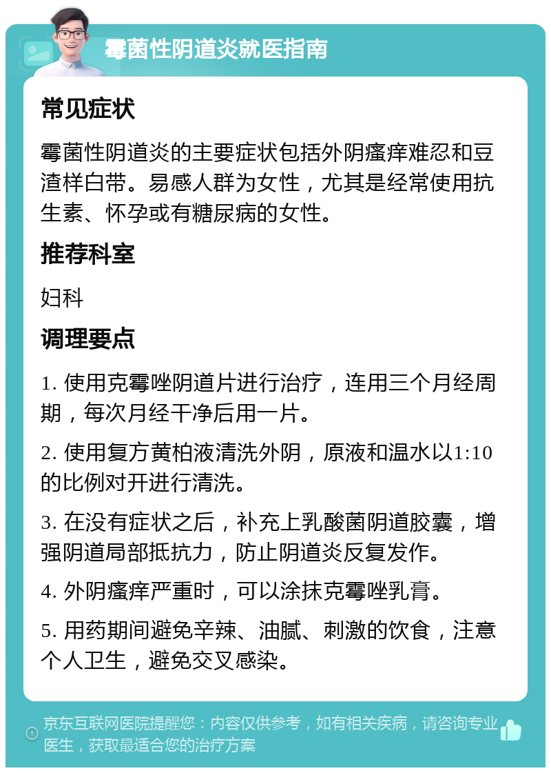 霉菌性阴道炎就医指南 常见症状 霉菌性阴道炎的主要症状包括外阴瘙痒难忍和豆渣样白带。易感人群为女性，尤其是经常使用抗生素、怀孕或有糖尿病的女性。 推荐科室 妇科 调理要点 1. 使用克霉唑阴道片进行治疗，连用三个月经周期，每次月经干净后用一片。 2. 使用复方黄柏液清洗外阴，原液和温水以1:10的比例对开进行清洗。 3. 在没有症状之后，补充上乳酸菌阴道胶囊，增强阴道局部抵抗力，防止阴道炎反复发作。 4. 外阴瘙痒严重时，可以涂抹克霉唑乳膏。 5. 用药期间避免辛辣、油腻、刺激的饮食，注意个人卫生，避免交叉感染。