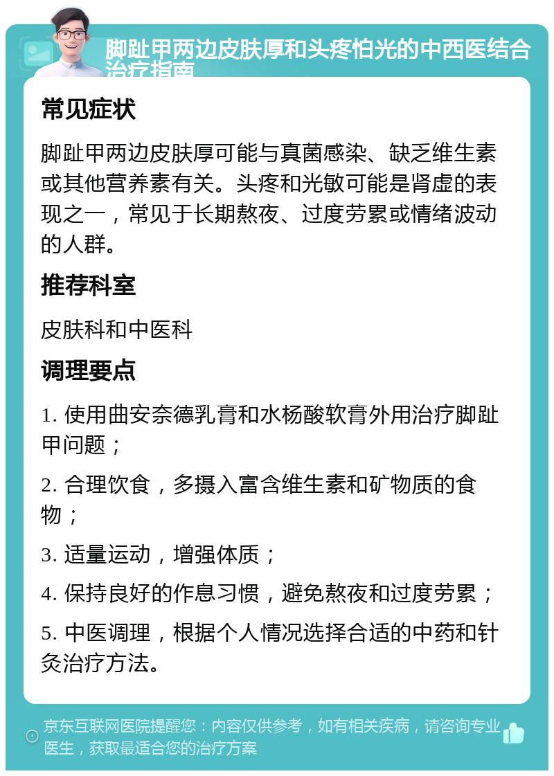 脚趾甲两边皮肤厚和头疼怕光的中西医结合治疗指南 常见症状 脚趾甲两边皮肤厚可能与真菌感染、缺乏维生素或其他营养素有关。头疼和光敏可能是肾虚的表现之一，常见于长期熬夜、过度劳累或情绪波动的人群。 推荐科室 皮肤科和中医科 调理要点 1. 使用曲安奈德乳膏和水杨酸软膏外用治疗脚趾甲问题； 2. 合理饮食，多摄入富含维生素和矿物质的食物； 3. 适量运动，增强体质； 4. 保持良好的作息习惯，避免熬夜和过度劳累； 5. 中医调理，根据个人情况选择合适的中药和针灸治疗方法。