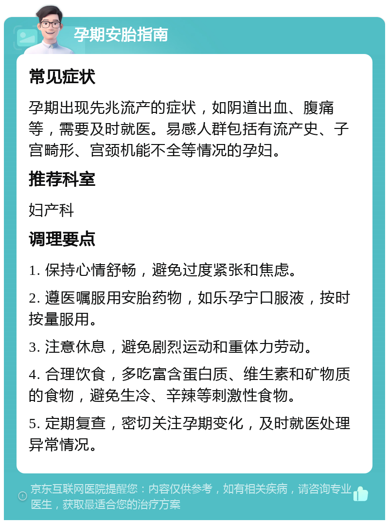 孕期安胎指南 常见症状 孕期出现先兆流产的症状，如阴道出血、腹痛等，需要及时就医。易感人群包括有流产史、子宫畸形、宫颈机能不全等情况的孕妇。 推荐科室 妇产科 调理要点 1. 保持心情舒畅，避免过度紧张和焦虑。 2. 遵医嘱服用安胎药物，如乐孕宁口服液，按时按量服用。 3. 注意休息，避免剧烈运动和重体力劳动。 4. 合理饮食，多吃富含蛋白质、维生素和矿物质的食物，避免生冷、辛辣等刺激性食物。 5. 定期复查，密切关注孕期变化，及时就医处理异常情况。