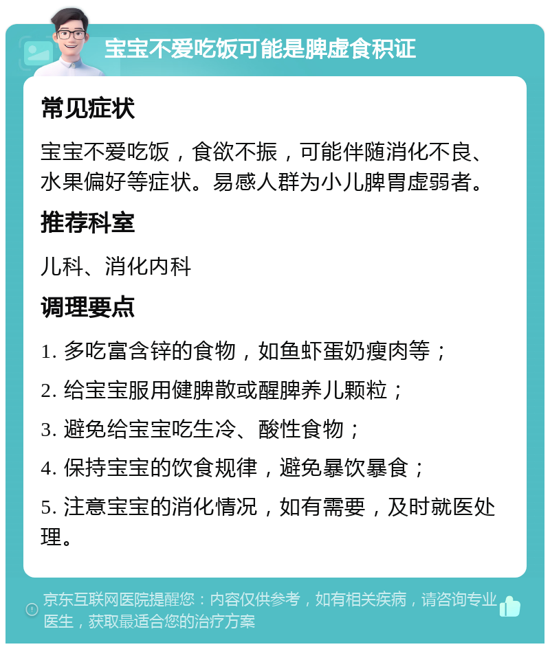 宝宝不爱吃饭可能是脾虚食积证 常见症状 宝宝不爱吃饭，食欲不振，可能伴随消化不良、水果偏好等症状。易感人群为小儿脾胃虚弱者。 推荐科室 儿科、消化内科 调理要点 1. 多吃富含锌的食物，如鱼虾蛋奶瘦肉等； 2. 给宝宝服用健脾散或醒脾养儿颗粒； 3. 避免给宝宝吃生冷、酸性食物； 4. 保持宝宝的饮食规律，避免暴饮暴食； 5. 注意宝宝的消化情况，如有需要，及时就医处理。