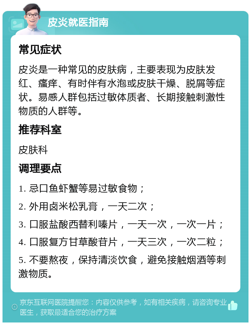 皮炎就医指南 常见症状 皮炎是一种常见的皮肤病，主要表现为皮肤发红、瘙痒、有时伴有水泡或皮肤干燥、脱屑等症状。易感人群包括过敏体质者、长期接触刺激性物质的人群等。 推荐科室 皮肤科 调理要点 1. 忌口鱼虾蟹等易过敏食物； 2. 外用卤米松乳膏，一天二次； 3. 口服盐酸西替利嗪片，一天一次，一次一片； 4. 口服复方甘草酸苷片，一天三次，一次二粒； 5. 不要熬夜，保持清淡饮食，避免接触烟酒等刺激物质。