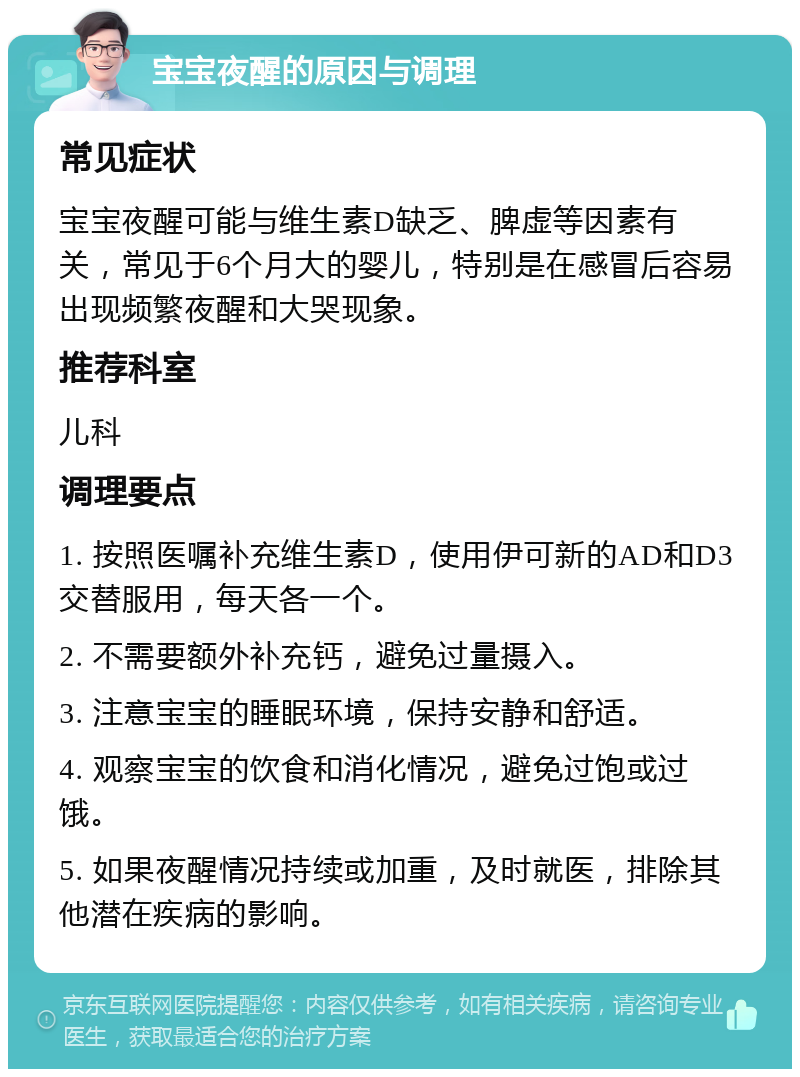 宝宝夜醒的原因与调理 常见症状 宝宝夜醒可能与维生素D缺乏、脾虚等因素有关，常见于6个月大的婴儿，特别是在感冒后容易出现频繁夜醒和大哭现象。 推荐科室 儿科 调理要点 1. 按照医嘱补充维生素D，使用伊可新的AD和D3交替服用，每天各一个。 2. 不需要额外补充钙，避免过量摄入。 3. 注意宝宝的睡眠环境，保持安静和舒适。 4. 观察宝宝的饮食和消化情况，避免过饱或过饿。 5. 如果夜醒情况持续或加重，及时就医，排除其他潜在疾病的影响。