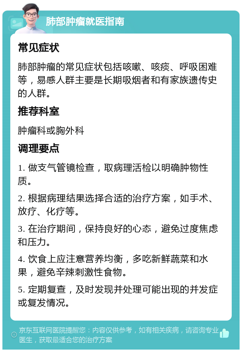 肺部肿瘤就医指南 常见症状 肺部肿瘤的常见症状包括咳嗽、咳痰、呼吸困难等，易感人群主要是长期吸烟者和有家族遗传史的人群。 推荐科室 肿瘤科或胸外科 调理要点 1. 做支气管镜检查，取病理活检以明确肿物性质。 2. 根据病理结果选择合适的治疗方案，如手术、放疗、化疗等。 3. 在治疗期间，保持良好的心态，避免过度焦虑和压力。 4. 饮食上应注意营养均衡，多吃新鲜蔬菜和水果，避免辛辣刺激性食物。 5. 定期复查，及时发现并处理可能出现的并发症或复发情况。