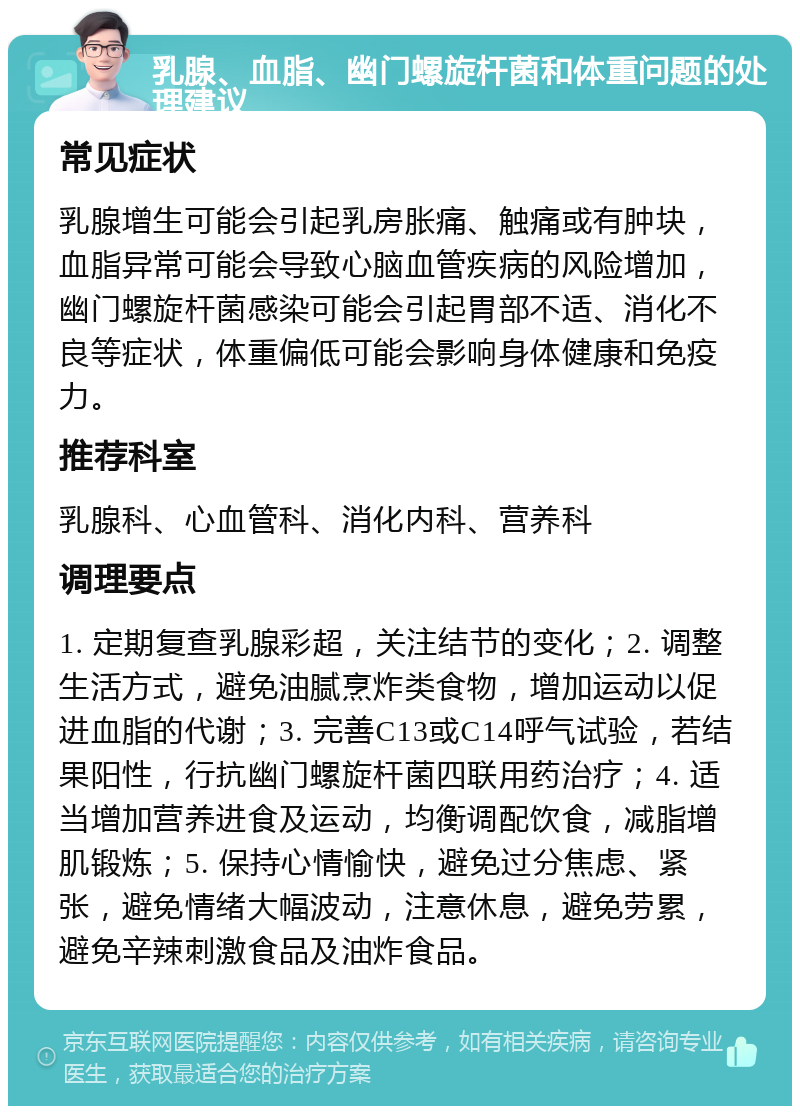 乳腺、血脂、幽门螺旋杆菌和体重问题的处理建议 常见症状 乳腺增生可能会引起乳房胀痛、触痛或有肿块，血脂异常可能会导致心脑血管疾病的风险增加，幽门螺旋杆菌感染可能会引起胃部不适、消化不良等症状，体重偏低可能会影响身体健康和免疫力。 推荐科室 乳腺科、心血管科、消化内科、营养科 调理要点 1. 定期复查乳腺彩超，关注结节的变化；2. 调整生活方式，避免油腻烹炸类食物，增加运动以促进血脂的代谢；3. 完善C13或C14呼气试验，若结果阳性，行抗幽门螺旋杆菌四联用药治疗；4. 适当增加营养进食及运动，均衡调配饮食，减脂增肌锻炼；5. 保持心情愉快，避免过分焦虑、紧张，避免情绪大幅波动，注意休息，避免劳累，避免辛辣刺激食品及油炸食品。