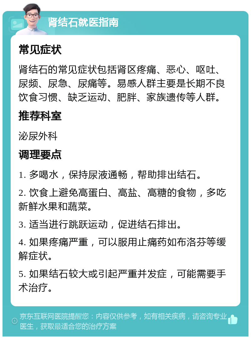 肾结石就医指南 常见症状 肾结石的常见症状包括肾区疼痛、恶心、呕吐、尿频、尿急、尿痛等。易感人群主要是长期不良饮食习惯、缺乏运动、肥胖、家族遗传等人群。 推荐科室 泌尿外科 调理要点 1. 多喝水，保持尿液通畅，帮助排出结石。 2. 饮食上避免高蛋白、高盐、高糖的食物，多吃新鲜水果和蔬菜。 3. 适当进行跳跃运动，促进结石排出。 4. 如果疼痛严重，可以服用止痛药如布洛芬等缓解症状。 5. 如果结石较大或引起严重并发症，可能需要手术治疗。