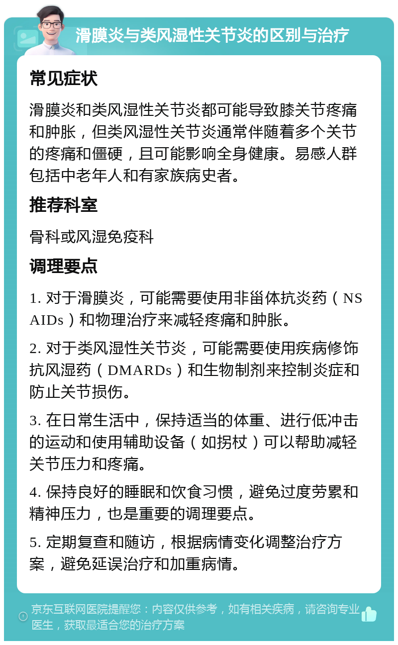 滑膜炎与类风湿性关节炎的区别与治疗 常见症状 滑膜炎和类风湿性关节炎都可能导致膝关节疼痛和肿胀，但类风湿性关节炎通常伴随着多个关节的疼痛和僵硬，且可能影响全身健康。易感人群包括中老年人和有家族病史者。 推荐科室 骨科或风湿免疫科 调理要点 1. 对于滑膜炎，可能需要使用非甾体抗炎药（NSAIDs）和物理治疗来减轻疼痛和肿胀。 2. 对于类风湿性关节炎，可能需要使用疾病修饰抗风湿药（DMARDs）和生物制剂来控制炎症和防止关节损伤。 3. 在日常生活中，保持适当的体重、进行低冲击的运动和使用辅助设备（如拐杖）可以帮助减轻关节压力和疼痛。 4. 保持良好的睡眠和饮食习惯，避免过度劳累和精神压力，也是重要的调理要点。 5. 定期复查和随访，根据病情变化调整治疗方案，避免延误治疗和加重病情。