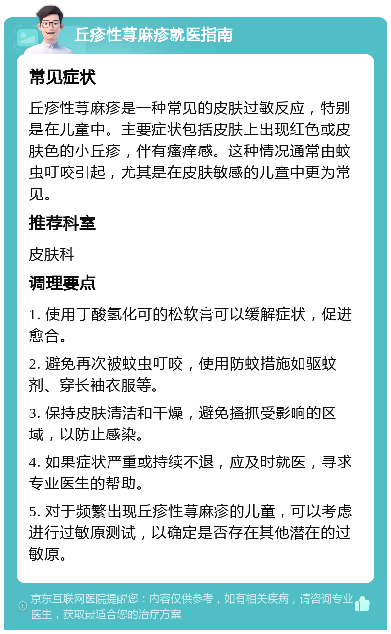 丘疹性荨麻疹就医指南 常见症状 丘疹性荨麻疹是一种常见的皮肤过敏反应，特别是在儿童中。主要症状包括皮肤上出现红色或皮肤色的小丘疹，伴有瘙痒感。这种情况通常由蚊虫叮咬引起，尤其是在皮肤敏感的儿童中更为常见。 推荐科室 皮肤科 调理要点 1. 使用丁酸氢化可的松软膏可以缓解症状，促进愈合。 2. 避免再次被蚊虫叮咬，使用防蚊措施如驱蚊剂、穿长袖衣服等。 3. 保持皮肤清洁和干燥，避免搔抓受影响的区域，以防止感染。 4. 如果症状严重或持续不退，应及时就医，寻求专业医生的帮助。 5. 对于频繁出现丘疹性荨麻疹的儿童，可以考虑进行过敏原测试，以确定是否存在其他潜在的过敏原。