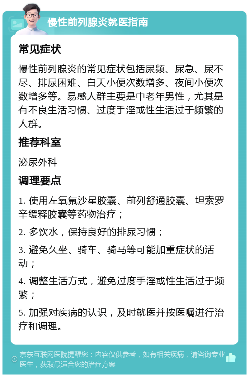 慢性前列腺炎就医指南 常见症状 慢性前列腺炎的常见症状包括尿频、尿急、尿不尽、排尿困难、白天小便次数增多、夜间小便次数增多等。易感人群主要是中老年男性，尤其是有不良生活习惯、过度手淫或性生活过于频繁的人群。 推荐科室 泌尿外科 调理要点 1. 使用左氧氟沙星胶囊、前列舒通胶囊、坦索罗辛缓释胶囊等药物治疗； 2. 多饮水，保持良好的排尿习惯； 3. 避免久坐、骑车、骑马等可能加重症状的活动； 4. 调整生活方式，避免过度手淫或性生活过于频繁； 5. 加强对疾病的认识，及时就医并按医嘱进行治疗和调理。