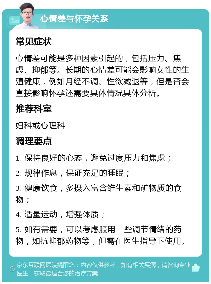 心情差与怀孕关系 常见症状 心情差可能是多种因素引起的，包括压力、焦虑、抑郁等。长期的心情差可能会影响女性的生殖健康，例如月经不调、性欲减退等，但是否会直接影响怀孕还需要具体情况具体分析。 推荐科室 妇科或心理科 调理要点 1. 保持良好的心态，避免过度压力和焦虑； 2. 规律作息，保证充足的睡眠； 3. 健康饮食，多摄入富含维生素和矿物质的食物； 4. 适量运动，增强体质； 5. 如有需要，可以考虑服用一些调节情绪的药物，如抗抑郁药物等，但需在医生指导下使用。