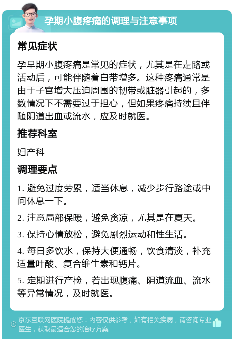 孕期小腹疼痛的调理与注意事项 常见症状 孕早期小腹疼痛是常见的症状，尤其是在走路或活动后，可能伴随着白带增多。这种疼痛通常是由于子宫增大压迫周围的韧带或脏器引起的，多数情况下不需要过于担心，但如果疼痛持续且伴随阴道出血或流水，应及时就医。 推荐科室 妇产科 调理要点 1. 避免过度劳累，适当休息，减少步行路途或中间休息一下。 2. 注意局部保暖，避免贪凉，尤其是在夏天。 3. 保持心情放松，避免剧烈运动和性生活。 4. 每日多饮水，保持大便通畅，饮食清淡，补充适量叶酸、复合维生素和钙片。 5. 定期进行产检，若出现腹痛、阴道流血、流水等异常情况，及时就医。