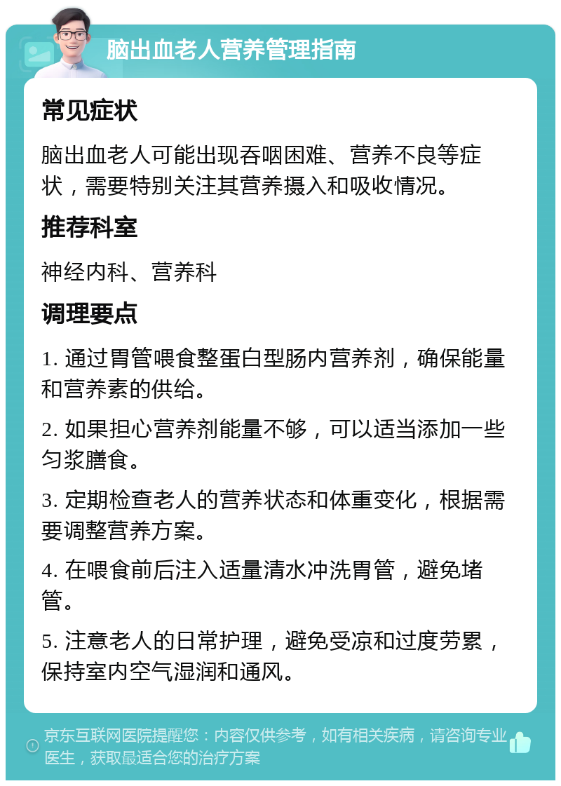 脑出血老人营养管理指南 常见症状 脑出血老人可能出现吞咽困难、营养不良等症状，需要特别关注其营养摄入和吸收情况。 推荐科室 神经内科、营养科 调理要点 1. 通过胃管喂食整蛋白型肠内营养剂，确保能量和营养素的供给。 2. 如果担心营养剂能量不够，可以适当添加一些匀浆膳食。 3. 定期检查老人的营养状态和体重变化，根据需要调整营养方案。 4. 在喂食前后注入适量清水冲洗胃管，避免堵管。 5. 注意老人的日常护理，避免受凉和过度劳累，保持室内空气湿润和通风。