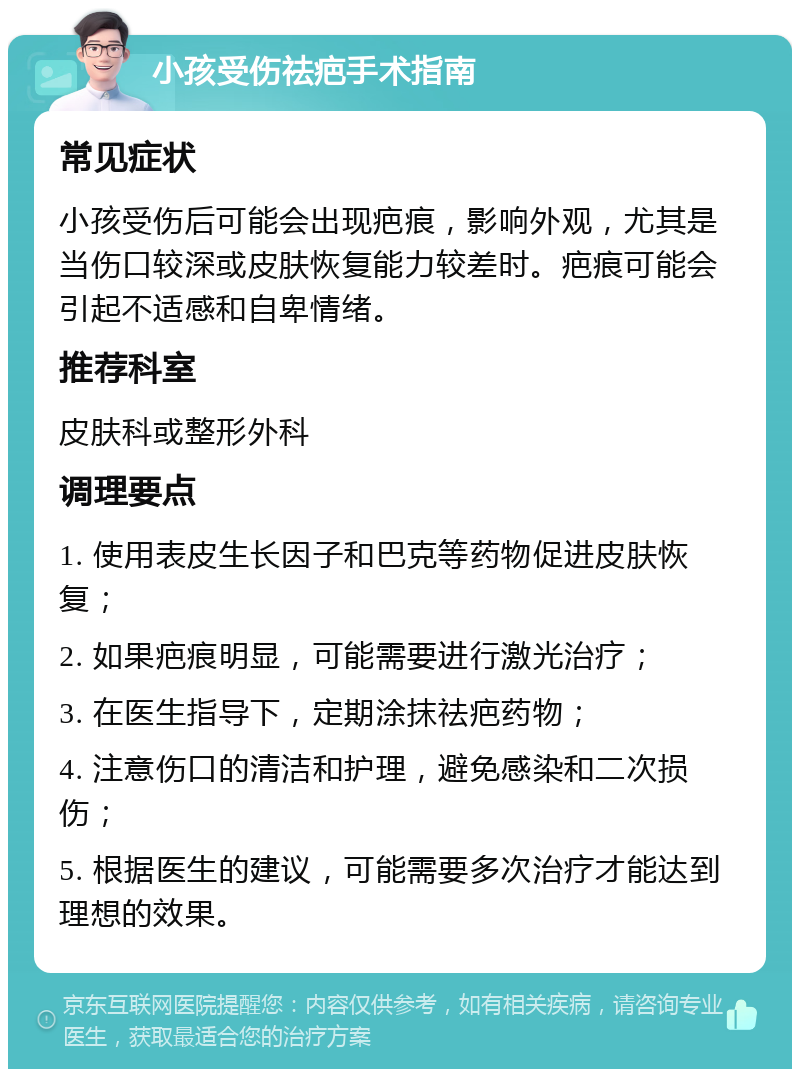 小孩受伤祛疤手术指南 常见症状 小孩受伤后可能会出现疤痕，影响外观，尤其是当伤口较深或皮肤恢复能力较差时。疤痕可能会引起不适感和自卑情绪。 推荐科室 皮肤科或整形外科 调理要点 1. 使用表皮生长因子和巴克等药物促进皮肤恢复； 2. 如果疤痕明显，可能需要进行激光治疗； 3. 在医生指导下，定期涂抹祛疤药物； 4. 注意伤口的清洁和护理，避免感染和二次损伤； 5. 根据医生的建议，可能需要多次治疗才能达到理想的效果。