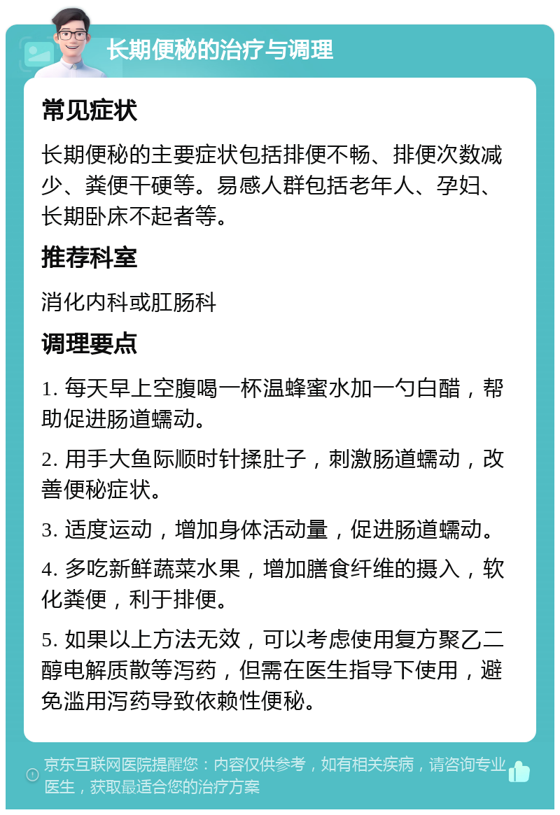 长期便秘的治疗与调理 常见症状 长期便秘的主要症状包括排便不畅、排便次数减少、粪便干硬等。易感人群包括老年人、孕妇、长期卧床不起者等。 推荐科室 消化内科或肛肠科 调理要点 1. 每天早上空腹喝一杯温蜂蜜水加一勺白醋，帮助促进肠道蠕动。 2. 用手大鱼际顺时针揉肚子，刺激肠道蠕动，改善便秘症状。 3. 适度运动，增加身体活动量，促进肠道蠕动。 4. 多吃新鲜蔬菜水果，增加膳食纤维的摄入，软化粪便，利于排便。 5. 如果以上方法无效，可以考虑使用复方聚乙二醇电解质散等泻药，但需在医生指导下使用，避免滥用泻药导致依赖性便秘。