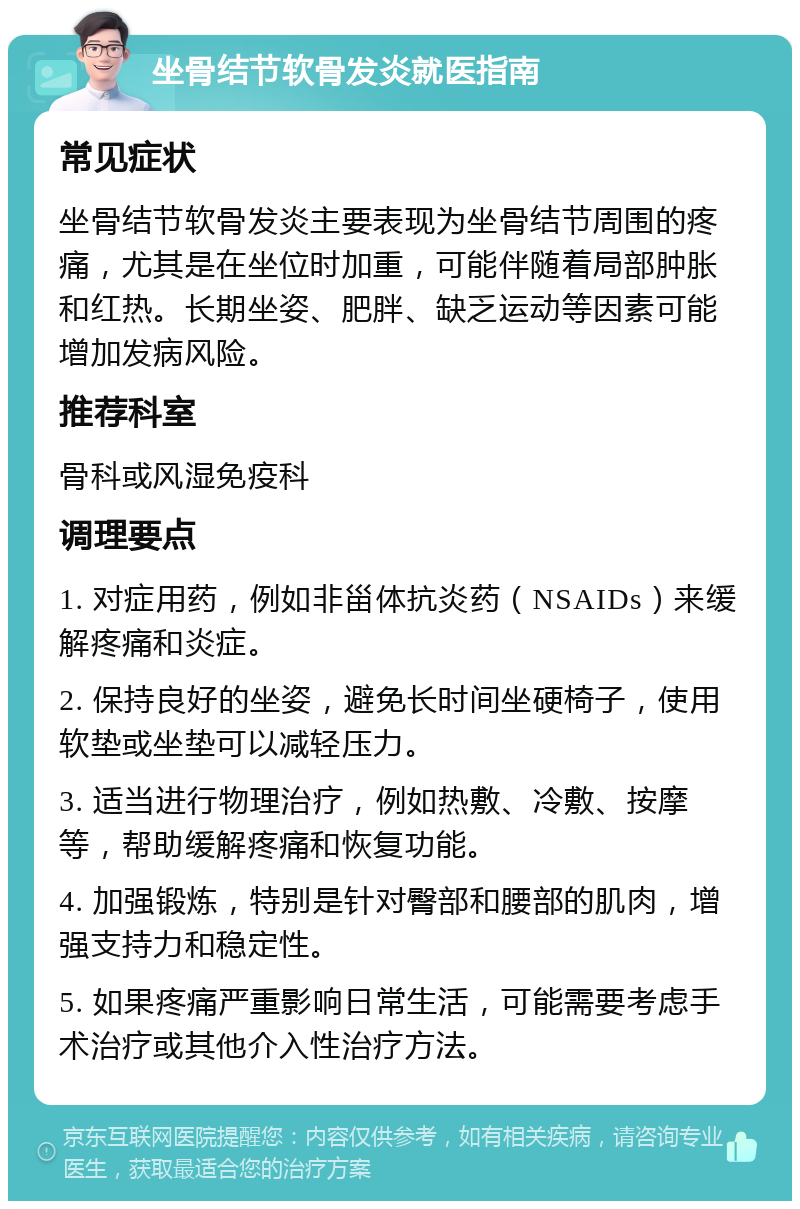 坐骨结节软骨发炎就医指南 常见症状 坐骨结节软骨发炎主要表现为坐骨结节周围的疼痛，尤其是在坐位时加重，可能伴随着局部肿胀和红热。长期坐姿、肥胖、缺乏运动等因素可能增加发病风险。 推荐科室 骨科或风湿免疫科 调理要点 1. 对症用药，例如非甾体抗炎药（NSAIDs）来缓解疼痛和炎症。 2. 保持良好的坐姿，避免长时间坐硬椅子，使用软垫或坐垫可以减轻压力。 3. 适当进行物理治疗，例如热敷、冷敷、按摩等，帮助缓解疼痛和恢复功能。 4. 加强锻炼，特别是针对臀部和腰部的肌肉，增强支持力和稳定性。 5. 如果疼痛严重影响日常生活，可能需要考虑手术治疗或其他介入性治疗方法。