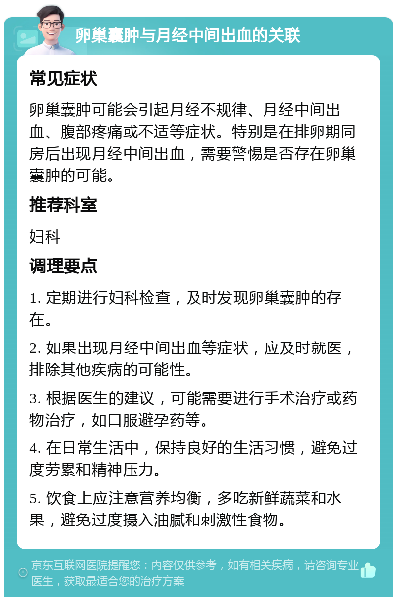 卵巢囊肿与月经中间出血的关联 常见症状 卵巢囊肿可能会引起月经不规律、月经中间出血、腹部疼痛或不适等症状。特别是在排卵期同房后出现月经中间出血，需要警惕是否存在卵巢囊肿的可能。 推荐科室 妇科 调理要点 1. 定期进行妇科检查，及时发现卵巢囊肿的存在。 2. 如果出现月经中间出血等症状，应及时就医，排除其他疾病的可能性。 3. 根据医生的建议，可能需要进行手术治疗或药物治疗，如口服避孕药等。 4. 在日常生活中，保持良好的生活习惯，避免过度劳累和精神压力。 5. 饮食上应注意营养均衡，多吃新鲜蔬菜和水果，避免过度摄入油腻和刺激性食物。