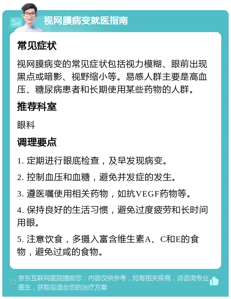 视网膜病变就医指南 常见症状 视网膜病变的常见症状包括视力模糊、眼前出现黑点或暗影、视野缩小等。易感人群主要是高血压、糖尿病患者和长期使用某些药物的人群。 推荐科室 眼科 调理要点 1. 定期进行眼底检查，及早发现病变。 2. 控制血压和血糖，避免并发症的发生。 3. 遵医嘱使用相关药物，如抗VEGF药物等。 4. 保持良好的生活习惯，避免过度疲劳和长时间用眼。 5. 注意饮食，多摄入富含维生素A、C和E的食物，避免过咸的食物。