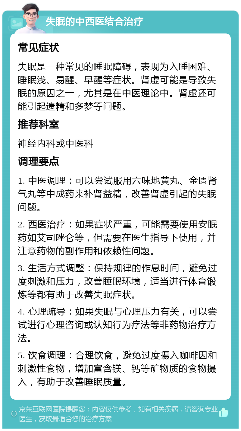 失眠的中西医结合治疗 常见症状 失眠是一种常见的睡眠障碍，表现为入睡困难、睡眠浅、易醒、早醒等症状。肾虚可能是导致失眠的原因之一，尤其是在中医理论中。肾虚还可能引起遗精和多梦等问题。 推荐科室 神经内科或中医科 调理要点 1. 中医调理：可以尝试服用六味地黄丸、金匮肾气丸等中成药来补肾益精，改善肾虚引起的失眠问题。 2. 西医治疗：如果症状严重，可能需要使用安眠药如艾司唑仑等，但需要在医生指导下使用，并注意药物的副作用和依赖性问题。 3. 生活方式调整：保持规律的作息时间，避免过度刺激和压力，改善睡眠环境，适当进行体育锻炼等都有助于改善失眠症状。 4. 心理疏导：如果失眠与心理压力有关，可以尝试进行心理咨询或认知行为疗法等非药物治疗方法。 5. 饮食调理：合理饮食，避免过度摄入咖啡因和刺激性食物，增加富含镁、钙等矿物质的食物摄入，有助于改善睡眠质量。