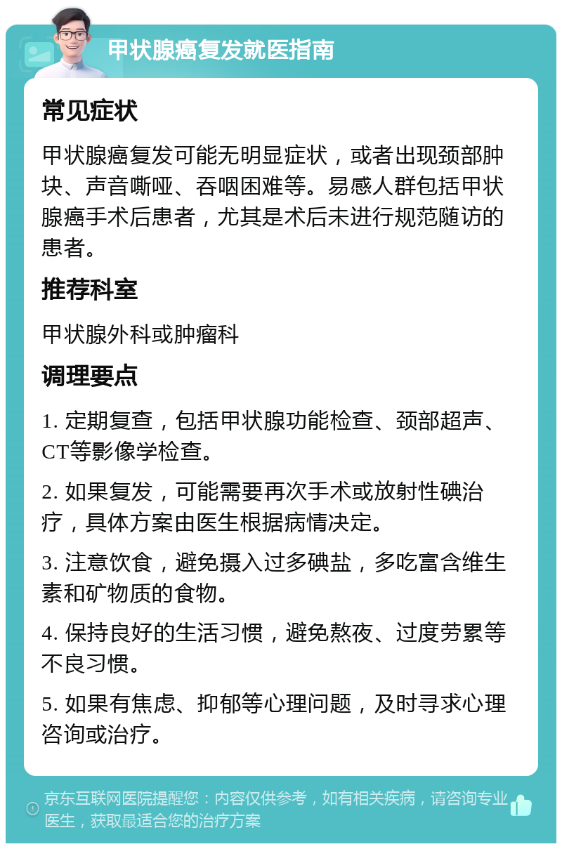 甲状腺癌复发就医指南 常见症状 甲状腺癌复发可能无明显症状，或者出现颈部肿块、声音嘶哑、吞咽困难等。易感人群包括甲状腺癌手术后患者，尤其是术后未进行规范随访的患者。 推荐科室 甲状腺外科或肿瘤科 调理要点 1. 定期复查，包括甲状腺功能检查、颈部超声、CT等影像学检查。 2. 如果复发，可能需要再次手术或放射性碘治疗，具体方案由医生根据病情决定。 3. 注意饮食，避免摄入过多碘盐，多吃富含维生素和矿物质的食物。 4. 保持良好的生活习惯，避免熬夜、过度劳累等不良习惯。 5. 如果有焦虑、抑郁等心理问题，及时寻求心理咨询或治疗。