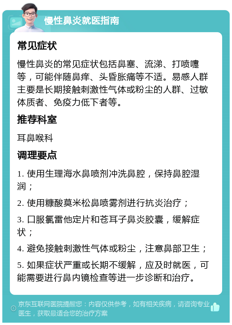 慢性鼻炎就医指南 常见症状 慢性鼻炎的常见症状包括鼻塞、流涕、打喷嚏等，可能伴随鼻痒、头昏胀痛等不适。易感人群主要是长期接触刺激性气体或粉尘的人群、过敏体质者、免疫力低下者等。 推荐科室 耳鼻喉科 调理要点 1. 使用生理海水鼻喷剂冲洗鼻腔，保持鼻腔湿润； 2. 使用糠酸莫米松鼻喷雾剂进行抗炎治疗； 3. 口服氯雷他定片和苍耳子鼻炎胶囊，缓解症状； 4. 避免接触刺激性气体或粉尘，注意鼻部卫生； 5. 如果症状严重或长期不缓解，应及时就医，可能需要进行鼻内镜检查等进一步诊断和治疗。