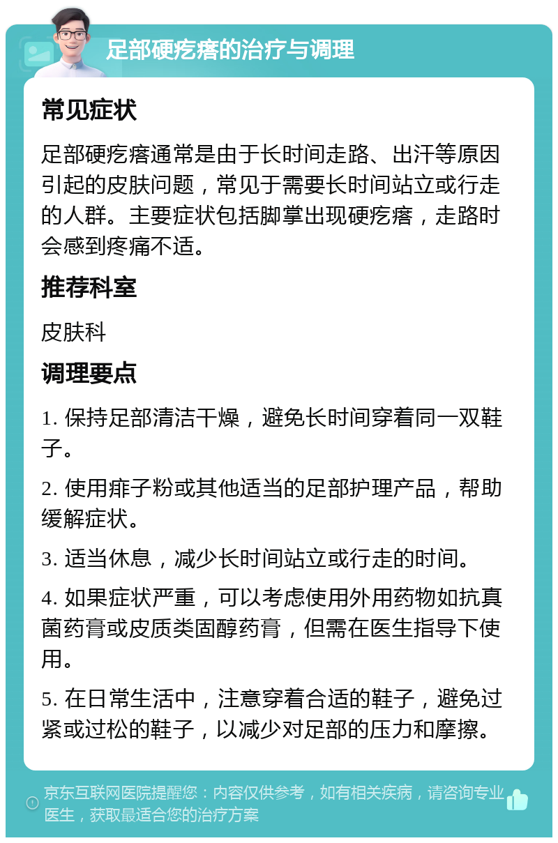 足部硬疙瘩的治疗与调理 常见症状 足部硬疙瘩通常是由于长时间走路、出汗等原因引起的皮肤问题，常见于需要长时间站立或行走的人群。主要症状包括脚掌出现硬疙瘩，走路时会感到疼痛不适。 推荐科室 皮肤科 调理要点 1. 保持足部清洁干燥，避免长时间穿着同一双鞋子。 2. 使用痱子粉或其他适当的足部护理产品，帮助缓解症状。 3. 适当休息，减少长时间站立或行走的时间。 4. 如果症状严重，可以考虑使用外用药物如抗真菌药膏或皮质类固醇药膏，但需在医生指导下使用。 5. 在日常生活中，注意穿着合适的鞋子，避免过紧或过松的鞋子，以减少对足部的压力和摩擦。