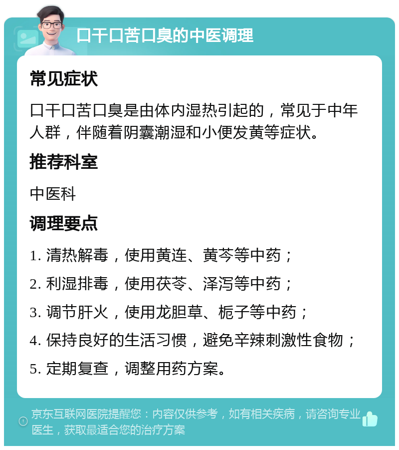 口干口苦口臭的中医调理 常见症状 口干口苦口臭是由体内湿热引起的，常见于中年人群，伴随着阴囊潮湿和小便发黄等症状。 推荐科室 中医科 调理要点 1. 清热解毒，使用黄连、黄芩等中药； 2. 利湿排毒，使用茯苓、泽泻等中药； 3. 调节肝火，使用龙胆草、栀子等中药； 4. 保持良好的生活习惯，避免辛辣刺激性食物； 5. 定期复查，调整用药方案。