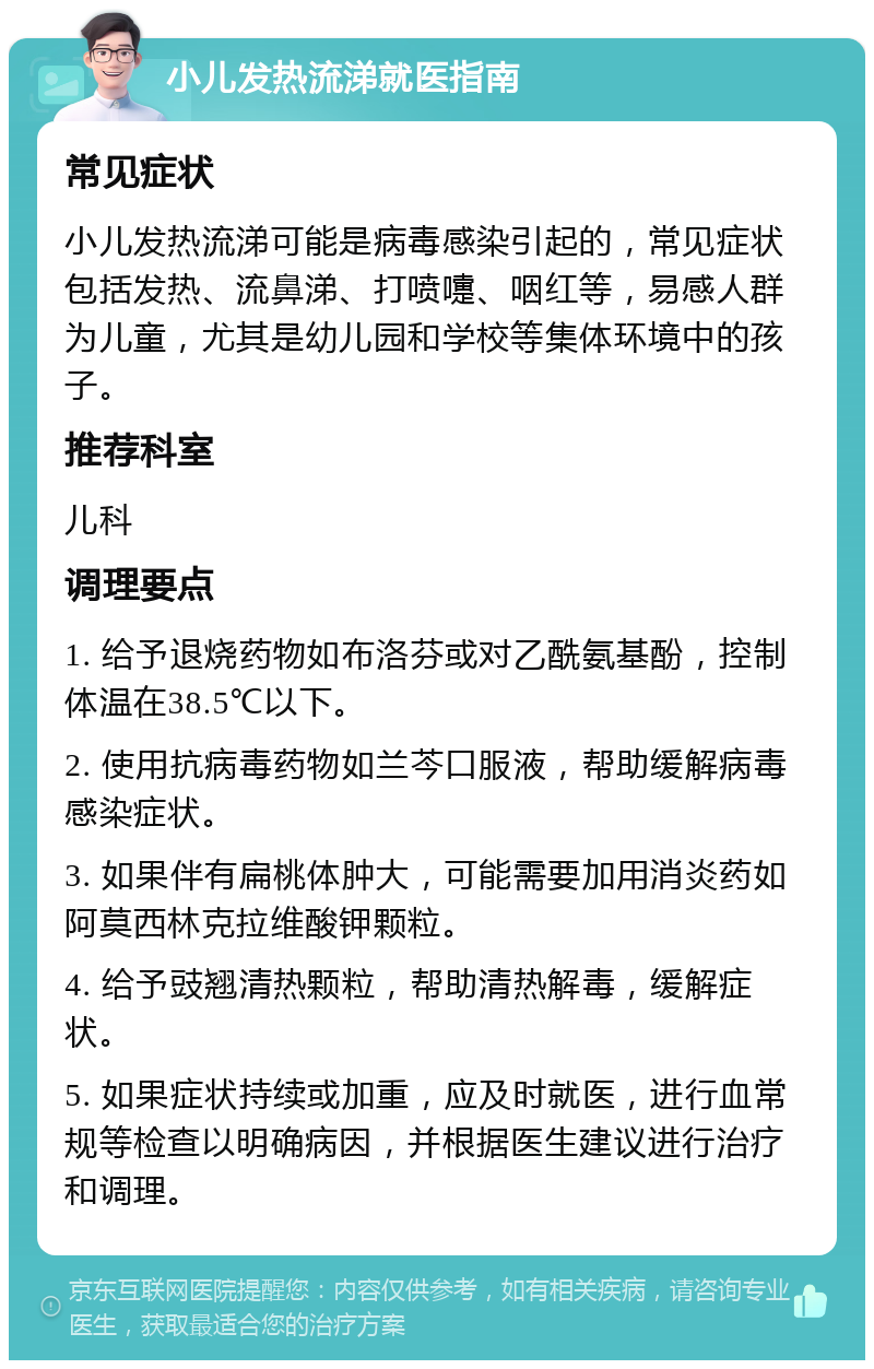 小儿发热流涕就医指南 常见症状 小儿发热流涕可能是病毒感染引起的，常见症状包括发热、流鼻涕、打喷嚏、咽红等，易感人群为儿童，尤其是幼儿园和学校等集体环境中的孩子。 推荐科室 儿科 调理要点 1. 给予退烧药物如布洛芬或对乙酰氨基酚，控制体温在38.5℃以下。 2. 使用抗病毒药物如兰芩口服液，帮助缓解病毒感染症状。 3. 如果伴有扁桃体肿大，可能需要加用消炎药如阿莫西林克拉维酸钾颗粒。 4. 给予豉翘清热颗粒，帮助清热解毒，缓解症状。 5. 如果症状持续或加重，应及时就医，进行血常规等检查以明确病因，并根据医生建议进行治疗和调理。