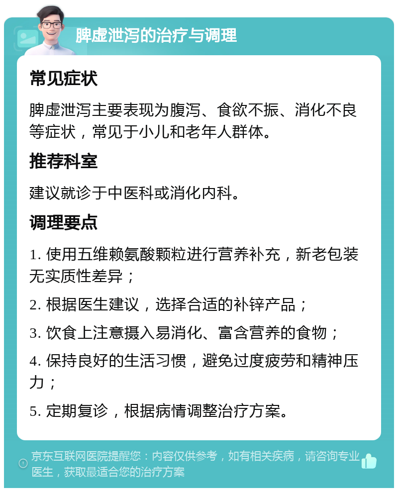 脾虚泄泻的治疗与调理 常见症状 脾虚泄泻主要表现为腹泻、食欲不振、消化不良等症状，常见于小儿和老年人群体。 推荐科室 建议就诊于中医科或消化内科。 调理要点 1. 使用五维赖氨酸颗粒进行营养补充，新老包装无实质性差异； 2. 根据医生建议，选择合适的补锌产品； 3. 饮食上注意摄入易消化、富含营养的食物； 4. 保持良好的生活习惯，避免过度疲劳和精神压力； 5. 定期复诊，根据病情调整治疗方案。