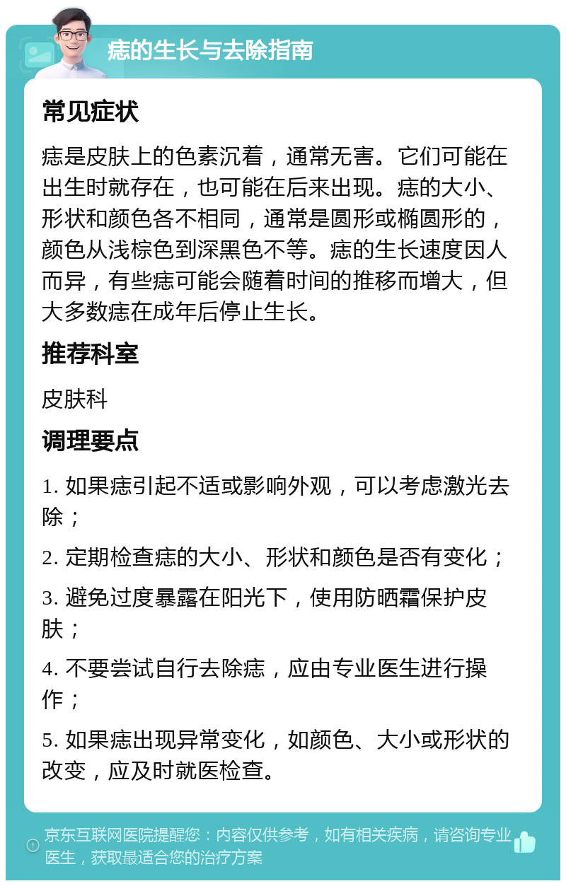 痣的生长与去除指南 常见症状 痣是皮肤上的色素沉着，通常无害。它们可能在出生时就存在，也可能在后来出现。痣的大小、形状和颜色各不相同，通常是圆形或椭圆形的，颜色从浅棕色到深黑色不等。痣的生长速度因人而异，有些痣可能会随着时间的推移而增大，但大多数痣在成年后停止生长。 推荐科室 皮肤科 调理要点 1. 如果痣引起不适或影响外观，可以考虑激光去除； 2. 定期检查痣的大小、形状和颜色是否有变化； 3. 避免过度暴露在阳光下，使用防晒霜保护皮肤； 4. 不要尝试自行去除痣，应由专业医生进行操作； 5. 如果痣出现异常变化，如颜色、大小或形状的改变，应及时就医检查。