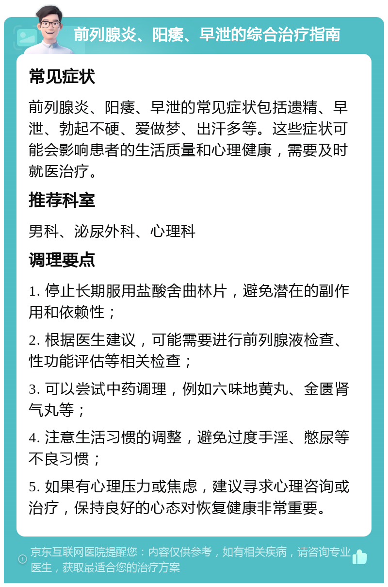 前列腺炎、阳痿、早泄的综合治疗指南 常见症状 前列腺炎、阳痿、早泄的常见症状包括遗精、早泄、勃起不硬、爱做梦、出汗多等。这些症状可能会影响患者的生活质量和心理健康，需要及时就医治疗。 推荐科室 男科、泌尿外科、心理科 调理要点 1. 停止长期服用盐酸舍曲林片，避免潜在的副作用和依赖性； 2. 根据医生建议，可能需要进行前列腺液检查、性功能评估等相关检查； 3. 可以尝试中药调理，例如六味地黄丸、金匮肾气丸等； 4. 注意生活习惯的调整，避免过度手淫、憋尿等不良习惯； 5. 如果有心理压力或焦虑，建议寻求心理咨询或治疗，保持良好的心态对恢复健康非常重要。