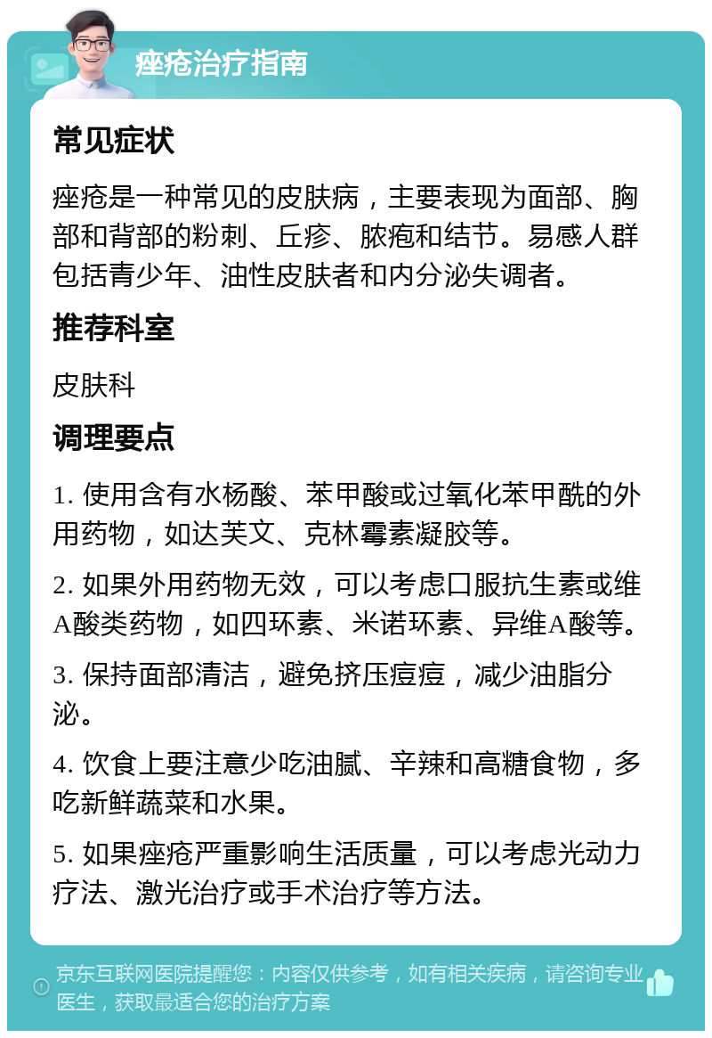 痤疮治疗指南 常见症状 痤疮是一种常见的皮肤病，主要表现为面部、胸部和背部的粉刺、丘疹、脓疱和结节。易感人群包括青少年、油性皮肤者和内分泌失调者。 推荐科室 皮肤科 调理要点 1. 使用含有水杨酸、苯甲酸或过氧化苯甲酰的外用药物，如达芙文、克林霉素凝胶等。 2. 如果外用药物无效，可以考虑口服抗生素或维A酸类药物，如四环素、米诺环素、异维A酸等。 3. 保持面部清洁，避免挤压痘痘，减少油脂分泌。 4. 饮食上要注意少吃油腻、辛辣和高糖食物，多吃新鲜蔬菜和水果。 5. 如果痤疮严重影响生活质量，可以考虑光动力疗法、激光治疗或手术治疗等方法。