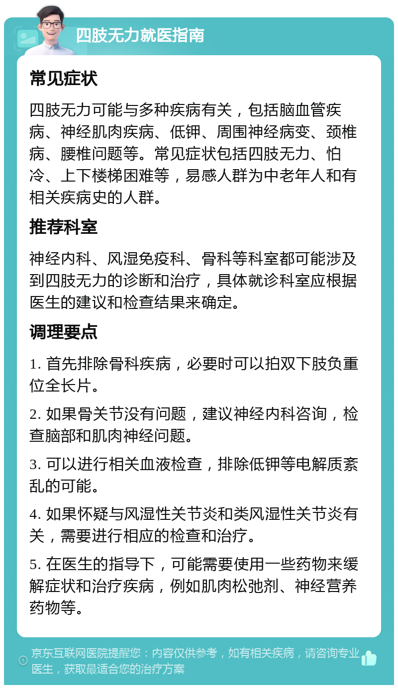 四肢无力就医指南 常见症状 四肢无力可能与多种疾病有关，包括脑血管疾病、神经肌肉疾病、低钾、周围神经病变、颈椎病、腰椎问题等。常见症状包括四肢无力、怕冷、上下楼梯困难等，易感人群为中老年人和有相关疾病史的人群。 推荐科室 神经内科、风湿免疫科、骨科等科室都可能涉及到四肢无力的诊断和治疗，具体就诊科室应根据医生的建议和检查结果来确定。 调理要点 1. 首先排除骨科疾病，必要时可以拍双下肢负重位全长片。 2. 如果骨关节没有问题，建议神经内科咨询，检查脑部和肌肉神经问题。 3. 可以进行相关血液检查，排除低钾等电解质紊乱的可能。 4. 如果怀疑与风湿性关节炎和类风湿性关节炎有关，需要进行相应的检查和治疗。 5. 在医生的指导下，可能需要使用一些药物来缓解症状和治疗疾病，例如肌肉松弛剂、神经营养药物等。