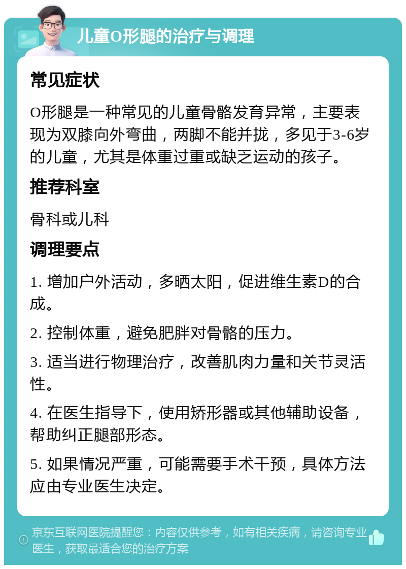 儿童O形腿的治疗与调理 常见症状 O形腿是一种常见的儿童骨骼发育异常，主要表现为双膝向外弯曲，两脚不能并拢，多见于3-6岁的儿童，尤其是体重过重或缺乏运动的孩子。 推荐科室 骨科或儿科 调理要点 1. 增加户外活动，多晒太阳，促进维生素D的合成。 2. 控制体重，避免肥胖对骨骼的压力。 3. 适当进行物理治疗，改善肌肉力量和关节灵活性。 4. 在医生指导下，使用矫形器或其他辅助设备，帮助纠正腿部形态。 5. 如果情况严重，可能需要手术干预，具体方法应由专业医生决定。