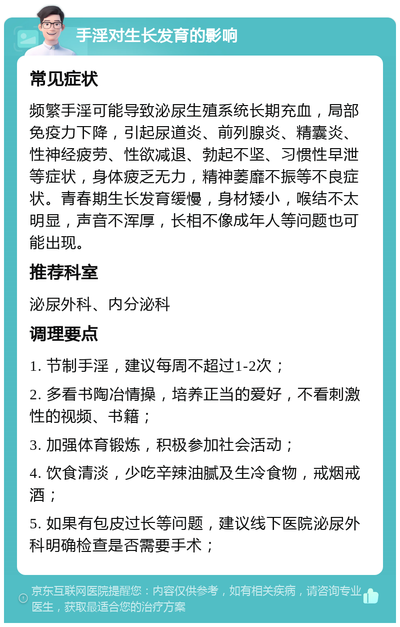 手淫对生长发育的影响 常见症状 频繁手淫可能导致泌尿生殖系统长期充血，局部免疫力下降，引起尿道炎、前列腺炎、精囊炎、性神经疲劳、性欲减退、勃起不坚、习惯性早泄等症状，身体疲乏无力，精神萎靡不振等不良症状。青春期生长发育缓慢，身材矮小，喉结不太明显，声音不浑厚，长相不像成年人等问题也可能出现。 推荐科室 泌尿外科、内分泌科 调理要点 1. 节制手淫，建议每周不超过1-2次； 2. 多看书陶冶情操，培养正当的爱好，不看刺激性的视频、书籍； 3. 加强体育锻炼，积极参加社会活动； 4. 饮食清淡，少吃辛辣油腻及生冷食物，戒烟戒酒； 5. 如果有包皮过长等问题，建议线下医院泌尿外科明确检查是否需要手术；