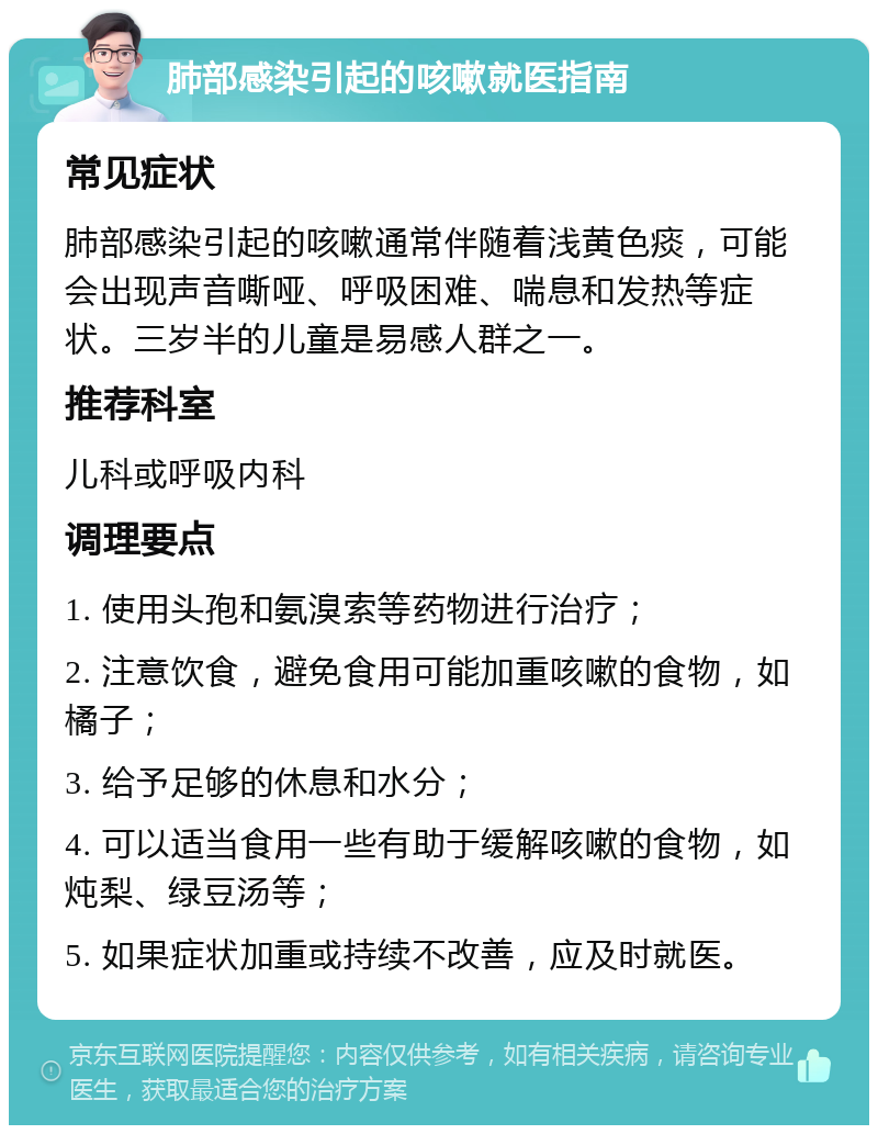 肺部感染引起的咳嗽就医指南 常见症状 肺部感染引起的咳嗽通常伴随着浅黄色痰，可能会出现声音嘶哑、呼吸困难、喘息和发热等症状。三岁半的儿童是易感人群之一。 推荐科室 儿科或呼吸内科 调理要点 1. 使用头孢和氨溴索等药物进行治疗； 2. 注意饮食，避免食用可能加重咳嗽的食物，如橘子； 3. 给予足够的休息和水分； 4. 可以适当食用一些有助于缓解咳嗽的食物，如炖梨、绿豆汤等； 5. 如果症状加重或持续不改善，应及时就医。