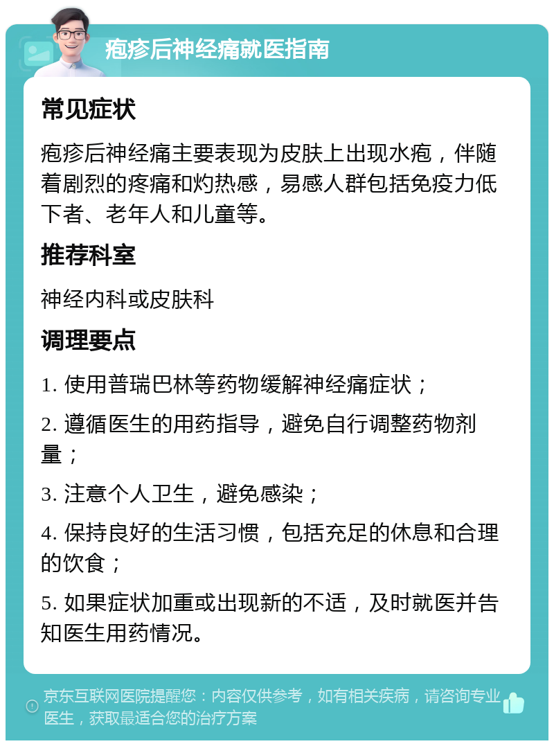 疱疹后神经痛就医指南 常见症状 疱疹后神经痛主要表现为皮肤上出现水疱，伴随着剧烈的疼痛和灼热感，易感人群包括免疫力低下者、老年人和儿童等。 推荐科室 神经内科或皮肤科 调理要点 1. 使用普瑞巴林等药物缓解神经痛症状； 2. 遵循医生的用药指导，避免自行调整药物剂量； 3. 注意个人卫生，避免感染； 4. 保持良好的生活习惯，包括充足的休息和合理的饮食； 5. 如果症状加重或出现新的不适，及时就医并告知医生用药情况。