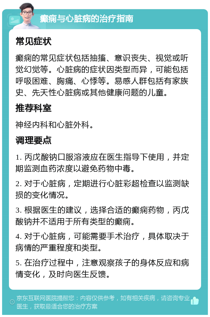 癫痫与心脏病的治疗指南 常见症状 癫痫的常见症状包括抽搐、意识丧失、视觉或听觉幻觉等。心脏病的症状因类型而异，可能包括呼吸困难、胸痛、心悸等。易感人群包括有家族史、先天性心脏病或其他健康问题的儿童。 推荐科室 神经内科和心脏外科。 调理要点 1. 丙戊酸钠口服溶液应在医生指导下使用，并定期监测血药浓度以避免药物中毒。 2. 对于心脏病，定期进行心脏彩超检查以监测缺损的变化情况。 3. 根据医生的建议，选择合适的癫痫药物，丙戊酸钠并不适用于所有类型的癫痫。 4. 对于心脏病，可能需要手术治疗，具体取决于病情的严重程度和类型。 5. 在治疗过程中，注意观察孩子的身体反应和病情变化，及时向医生反馈。