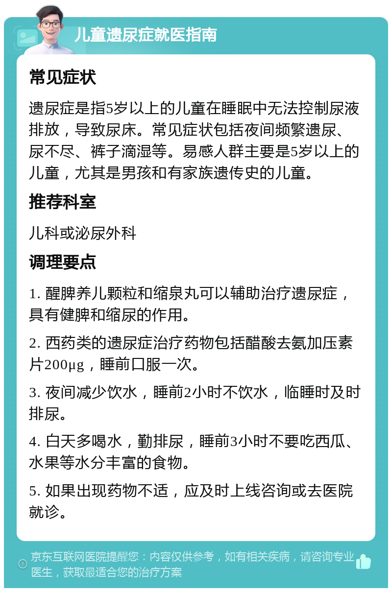 儿童遗尿症就医指南 常见症状 遗尿症是指5岁以上的儿童在睡眠中无法控制尿液排放，导致尿床。常见症状包括夜间频繁遗尿、尿不尽、裤子滴湿等。易感人群主要是5岁以上的儿童，尤其是男孩和有家族遗传史的儿童。 推荐科室 儿科或泌尿外科 调理要点 1. 醒脾养儿颗粒和缩泉丸可以辅助治疗遗尿症，具有健脾和缩尿的作用。 2. 西药类的遗尿症治疗药物包括醋酸去氨加压素片200μg，睡前口服一次。 3. 夜间减少饮水，睡前2小时不饮水，临睡时及时排尿。 4. 白天多喝水，勤排尿，睡前3小时不要吃西瓜、水果等水分丰富的食物。 5. 如果出现药物不适，应及时上线咨询或去医院就诊。